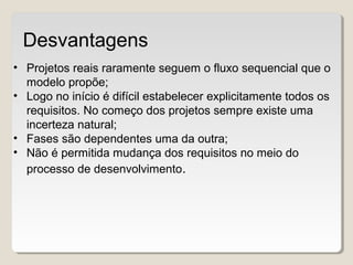 • Projetos reais raramente seguem o fluxo sequencial que o
modelo propõe;
• Logo no início é difícil estabelecer explicitamente todos os
requisitos. No começo dos projetos sempre existe uma
incerteza natural;
• Fases são dependentes uma da outra;
• Não é permitida mudança dos requisitos no meio do
processo de desenvolvimento.
Desvantagens
 