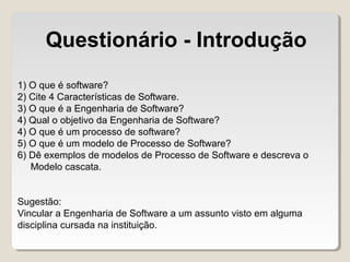 1) O que é software?
2) Cite 4 Características de Software.
3) O que é a Engenharia de Software?
4) Qual o objetivo da Engenharia de Software?
4) O que é um processo de software?
5) O que é um modelo de Processo de Software?
6) Dê exemplos de modelos de Processo de Software e descreva o
Modelo cascata.
Sugestão:
Vincular a Engenharia de Software a um assunto visto em alguma
disciplina cursada na instituição.
Questionário - Introdução
 