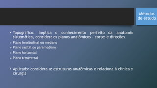 • Topográfico: implica o conhecimento perfeito da anatomia
sistemática, considera os planos anatômicos – cortes e direções
 Plano longitudinal ou mediano
 Plano sagital ou paramediano
 Plano horizontal
 Plano transversal
• Aplicado: considera as estruturas anatômicas e relaciona à clínica e
cirurgia
Métodos
de estudo
 