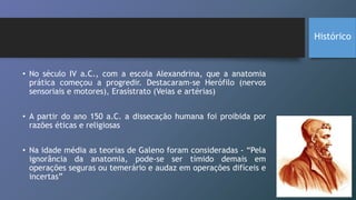 • No século IV a.C., com a escola Alexandrina, que a anatomia
prática começou a progredir. Destacaram-se Herófilo (nervos
sensoriais e motores), Erasístrato (Veias e artérias)
• A partir do ano 150 a.C. a dissecação humana foi proibida por
razões éticas e religiosas
• Na idade média as teorias de Galeno foram consideradas - “Pela
ignorância da anatomia, pode-se ser tímido demais em
operações seguras ou temerário e audaz em operações difíceis e
incertas”
Histórico
 