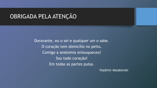OBRIGADA PELA ATENÇÃO
Doravante, eu o sei e qualquer um o sabe.
O coração tem domicílio no peito.
Comigo a anatomia enlouqueceu!
Sou todo coração!
Em todas as partes pulsa.
Vladimir Maiakóvski
 