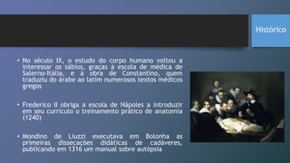 • No século IX, o estudo do corpo humano voltou a
interessar os sábios, graças à escola de médica de
Salerno-Itália, e à obra de Constantino, quem
traduziu do árabe ao latim numerosos textos médicos
gregos
• Frederico II obriga a escola de Nápoles a introduzir
em seu currículo o treinamento prático de anatomia
(1240)
• Mondino de Liuzzi executava em Bolonha as
primeiras dissecações didáticas de cadáveres,
publicando em 1316 um manual sobre autópsia
Histórico
 