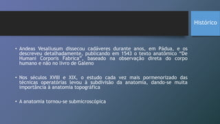 • Andeas Vesaliusum dissecou cadáveres durante anos, em Pádua, e os
descreveu detalhadamente, publicando em 1543 o texto anatômico “De
Humani Corporis Fabrica”, baseado na observação direta do corpo
humano e não no livro de Galeno
• Nos séculos XVIII e XIX, o estudo cada vez mais pormenorizado das
técnicas operatórias levou à subdivisão da anatomia, dando-se muita
importância à anatomia topográfica
• A anatomia tornou-se submicroscópica
Histórico
 