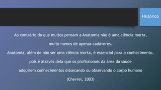 Histórico
Ao contrário do que muitos pensam a Anatomia não é uma ciência morta,
muito menos de apenas cadáveres.
Anatomia, além de não ser uma ciência morta, é essencial para o conhecimento,
pois é através dela que os profissionais da área da saúde
adquirem conhecimentos dissecando ou observando o corpo humano
(Chevrel, 2003)
 