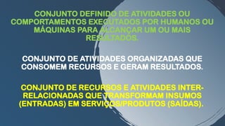 CONJUNTO DEFINIDO DE ATIVIDADES OU
COMPORTAMENTOS EXECUTADOS POR HUMANOS OU
MÁQUINAS PARA ALCANÇAR UM OU MAIS
RESULTADOS.
CONJUNTO DE ATIVIDADES ORGANIZADAS QUE
CONSOMEM RECURSOS E GERAM RESULTADOS.
CONJUNTO DE RECURSOS E ATIVIDADES INTER-
RELACIONADAS QUE TRANSFORMAM INSUMOS
(ENTRADAS) EM SERVIÇOS/PRODUTOS (SAÍDAS).
 