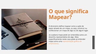 O que significa
Mapear?
O dicionário define mapear como a ação de
expor através de um mapa, ou seja, construir ou
confeccionar um mapa de algo ou de algum lugar.
Já a palavra mapa pode ser entendida como um
desenho representativo de algo. Mais
especificamente neste caso pode-se entender
mapa como uma representação gráfica de
umprocesso.
19
 