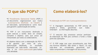 O que são POP’s?
•A elaboração de POP’s tem 3 pressupostosbásicos:
•1° A linguagem apresentada no POP precisa ser
simples e direta, garantindo que todos
entendam as informações descritas.
•2° O executor dos processos precisa participar
da elaboração do POP, pois conhece a fundo a maior
parte das operações.
•3° O POP exige que esse procedimento seja feito
nos mínimos detalhes. Não existe o “óbvio”, ou seja,
tudo deve ser considerado, garantindo que
todos compreendam a mensagem do documento.
•O Procedimento Operacional Padrão (POP) é
um documento organizacional que traduz
o planejamento detalhado do trabalho a
ser executado, apresentando-se como base
para garantir a padronização de tarefas.
•O POP é um instrumento destinado a
quem executa a tarefa: deve ser simples,
completo e objetivo, para que possa ser
interpretado por todos os colaboradores.
•O objetivo básico com a elaboração do POP é
o de garantir, por meio de uma
padronização detalhada, os resultados
esperados por cada tarefa executada, ou
seja, é um roteiro padronizado para realizar
uma atividade.
Como elaborá-los?
26
 