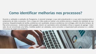Como identificar melhorias nos processos?
Durante a validação e avaliação do fluxograma, é possível enxergar o que está prejudicando e o que está impulsionando o
andamento de todo o processo. Com o mapa em mãos pode-se realizar uma análise precisa a respeito da realidade da sua
empresa. Despadronização de tarefas, problemas com qualidade, atrasos e problemas com entregas, além de altos tempos de
filas entre processos - evidenciados pelos gargalo, devem ser apontados como atividades críticas e capazes de agregar maior
valor. Ao ser encontrada uma falha, medidas podem ser adotadas, como consultar o responsável pelo processo e a análise
minuciosa da origem do problema.
27
 