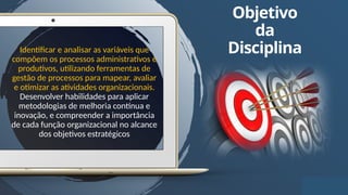 3
Objetivo
da
Disciplina
Identificar e analisar as variáveis que
compõem os processos administrativos e
produtivos, utilizando ferramentas de
gestão de processos para mapear, avaliar
e otimizar as atividades organizacionais.
Desenvolver habilidades para aplicar
metodologias de melhoria contínua e
inovação, e compreender a importância
de cada função organizacional no alcance
dos objetivos estratégicos
 