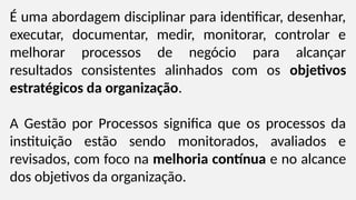 É uma abordagem disciplinar para identificar, desenhar,
executar, documentar, medir, monitorar, controlar e
melhorar processos de negócio para alcançar
resultados consistentes alinhados com os objetivos
estratégicos da organização.
A Gestão por Processos significa que os processos da
instituição estão sendo monitorados, avaliados e
revisados, com foco na melhoria contínua e no alcance
dos objetivos da organização.
 