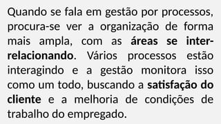 Quando se fala em gestão por processos,
procura-se ver a organização de forma
mais ampla, com as áreas se inter-
relacionando. Vários processos estão
interagindo e a gestão monitora isso
como um todo, buscando a satisfação do
cliente e a melhoria de condições de
trabalho do empregado.
 