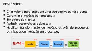 BPM é sobre:
 Criar valor para clientes em uma perspectiva ponta-a-ponta;
 Gerenciar o negócio por processos;
 Ter o foco do cliente;
 Reduzir desperdícios e defeitos;
 Habilitar transformação de negócio através de processos
otimizados ou inovação em processos.
 
