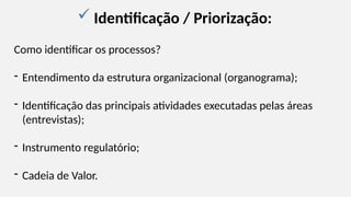  Identificação / Priorização:
Como identificar os processos?
- Entendimento da estrutura organizacional (organograma);
- Identificação das principais atividades executadas pelas áreas
(entrevistas);
- Instrumento regulatório;
- Cadeia de Valor.
 