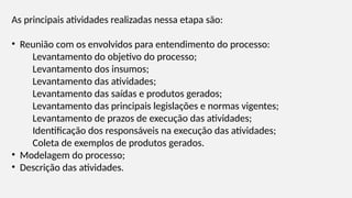 As principais atividades realizadas nessa etapa são:
• Reunião com os envolvidos para entendimento do processo:
Levantamento do objetivo do processo;
Levantamento dos insumos;
Levantamento das atividades;
Levantamento das saídas e produtos gerados;
Levantamento das principais legislações e normas vigentes;
Levantamento de prazos de execução das atividades;
Identificação dos responsáveis na execução das atividades;
Coleta de exemplos de produtos gerados.
• Modelagem do processo;
• Descrição das atividades.
 