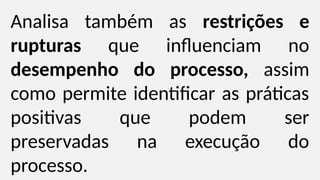 Analisa também as restrições e
rupturas que influenciam no
desempenho do processo, assim
como permite identificar as práticas
positivas que podem ser
preservadas na execução do
processo.
 