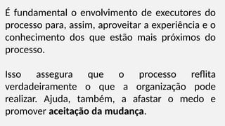 É fundamental o envolvimento de executores do
processo para, assim, aproveitar a experiência e o
conhecimento dos que estão mais próximos do
processo.
Isso assegura que o processo reflita
verdadeiramente o que a organização pode
realizar. Ajuda, também, a afastar o medo e
promover aceitação da mudança.
 