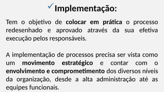 Implementação:
Tem o objetivo de colocar em prática o processo
redesenhado e aprovado através da sua efetiva
execução pelos responsáveis.
A implementação de processos precisa ser vista como
um movimento estratégico e contar com o
envolvimento e comprometimento dos diversos níveis
da organização, desde a alta administração até as
equipes funcionais.
 