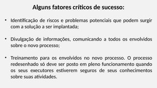 Alguns fatores críticos de sucesso:
• Identificação de riscos e problemas potenciais que podem surgir
com a solução a ser implantada;
• Divulgação de informações, comunicando a todos os envolvidos
sobre o novo processo;
• Treinamento para os envolvidos no novo processo. O processo
redesenhado só deve ser posto em pleno funcionamento quando
os seus executores estiverem seguros de seus conhecimentos
sobre suas atividades.
 