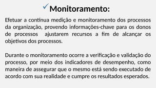 Monitoramento:
Efetuar a contínua medição e monitoramento dos processos
da organização, provendo informações-chave para os donos
de processos ajustarem recursos a fim de alcançar os
objetivos dos processos.
Durante o monitoramento ocorre a verificação e validação do
processo, por meio dos indicadores de desempenho, como
maneira de assegurar que o mesmo está sendo executado de
acordo com sua realidade e cumpre os resultados esperados.
 