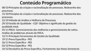 Conteúdo Programático
5
08/10 Princípios da criação e racionalização de processos. Redesenho dos
processos.
15/10 Princípios da criação e racionalização de processos. Redesenho dos
processos.
22/10 Método de Análise e Melhoria de Processos
29/10 Gestão de Qualidade - CQT- Objetivo e significado da gestão da
qualidade total.
05/11 PDCA- Gerenciamento das melhorias e gerenciamento de rotina.
Análise de problemas através do PDCA.
12/11 Principais Ferramentas de Gestão da Qualidade
19/11 Prova Específica - PES
26/11 Prova Específica - PES
03/12 Prova Específica - PES
10/12 Devolutiva da Prova Específica, Fechamento das Notas Semestrais
 