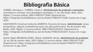 CORRÊA, Henrique L.; CORRÊA, Carlos A. Administração de produção e operações:
manufatura e serviços: uma abordagem estratégica. 5. ed. São Paulo: Atlas, 2022.
Digital. (1 recurso online). ISBN 9786559773268. Disponível em:
https://integrada.minhabiblioteca.com.br/books/9786559773268. Acesso em: 6 ago.
2024.
NASCIMENTO, Francisco Carlos do; BARRETO, Mauricio de Souza. Administração: novas
perspectivas: adquirir competências para uma alta performance. Rio de Janeiro: Alta
Books, 2022. Digital. (1 recurso online). ISBN 9786555201659. Disponível em:
https://integrada.minhabiblioteca.com.br/books/9786555201659. Acesso em: 6 ago.
2024.
SLACK, Nigel; BRANDON-JONES, Alistair; BURGESS, Nicola. Administração da produção.
10. ed. Rio de Janeiro: Atlas, 2023. Digital. (1 recurso online). ISBN 9786559775187.
Disponível em: https://integrada.minhabiblioteca.com.br/books/9786559775187.
Acesso em: 6 ago. 2024.
Bibliografia Básica
6
 