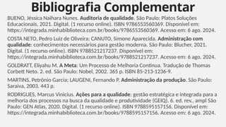 BUENO, Jéssica Naihara Nunes. Auditoria de qualidade. São Paulo: Platos Soluções
Educacionais, 2021. Digital. (1 recurso online). ISBN 9786553560369. Disponível em:
https://integrada.minhabiblioteca.com.br/books/9786553560369. Acesso em: 6 ago. 2024.
COSTA NETO, Pedro Luiz de Oliveira; CANUTO, Simone Aparecida. Administração com
qualidade: conhecimentos necessários para gestão moderna. São Paulo: Blucher, 2021.
Digital. (1 recurso online). ISBN 9788521217237. Disponível em:
https://integrada.minhabiblioteca.com.br/books/9788521217237. Acesso em: 6 ago. 2024.
GOLDRATT, Eliyahu M. A Meta: Um Processo de Melhoria Contínua. Tradução de Thomas
Corbett Neto. 2. ed. São Paulo: Nobel, 2002. 365 p. ISBN 85-213-1236-9.
MARTINS, Petrônio Garcia; LAUGENI, Fernando P. Administração da produção. São Paulo:
Saraiva, 2003. 443 p.
RODRIGUES, Marcus Vinicius. Ações para a qualidade: gestão estratégica e integrada para a
melhoria dos processos na busca da qualidade e produtividade (GEIQ). 6. ed. rev., ampl São
Paulo: GEN Atlas, 2020. Digital. (1 recurso online). ISBN 9788595157156. Disponível em:
https://integrada.minhabiblioteca.com.br/books/9788595157156. Acesso em: 6 ago. 2024.
Bibliografia Complementar
7
 