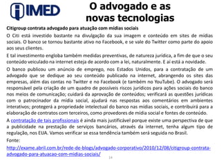 O advogado e as novas tecnologiasCitigroup contrata advogado para atuação com mídias sociaisO Citi está investido bastante na divulgação da sua imagem e conteúdo em sites de mídias sociais. O banco se tornou bastante ativo no Facebook, e se vale do Twitter como parte do apoio aos seus clientes.E tal investimento engloba também medidas preventivas, de natureza jurídica, a fim de que o seu conteúdo veiculado na internet esteja de acordo com a lei, naturalmente. E aí está a novidade.O banco publicou um anúncio de emprego, nos Estados Unidos, para a contratação de um advogado que se dedique ao seu conteúdo publicado na internet, abrangendo os sites das empresas, além das contas no Twitter e no Facebook (e também no YouTube). O advogado será responsável pela criação de um quadro de possíveis riscos jurídicos para ações sociais do banco nos meios de comunicação; cuidará da aprovação de conteúdos; verificará as questões jurídicas com o patrocinador da mídia social, ajudará nas respostas aos comentários em ambientes interativos; protegerá a propriedade intelectual do banco nas mídias sociais, e contribuirá para a elaboração de contratos com terceiros, como provedores de mídia social e fontes de conteúdo.A contratação de tais profissionais é ainda mais justificável porque existe uma perspectiva de que a publicidade na prestação de serviços bancários, através da internet, tenha algum tipo de regulação, nos EUA. Vamos verificar se essa tendência também será seguida no Brasil.Fonte: http://exame.abril.com.br/rede-de-blogs/advogado-corporativo/2010/12/08/citigroup-contrata-advogado-para-atuacao-com-midias-sociais/14