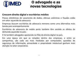 O advogado e as novas tecnologiasCrescem direito digital e escritórios médiosProvas eletrônicas de vazamento de dados, ofensas anônimas e fraudes estãoem setor aquecido da advocaciaEmpresas buscam escritórios de advocacia menores como uma alternativa maisbarata para acompanhamentoEscritórios de advocacia de médio porte também têm sentido os efeitos dademanda aquecida no país.E há também advogados apostando no filão do direito digital no país.Em uma época em que as relações dentro das empresas, e entre ascompanhias, são cada vez mais mediadas por computador, questões desegurança de informação, privacidade e propriedade intelectual ganham maisatenção no setor corporativo.15