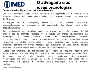 O advogado e as novas tecnologiasCrescem direito digital e escritórios médios (cont.)Um dos escritórios tidos como referência no segmento é o Patricia PeckPinheiro. Nascido em 2004, possui hoje, como clientes ativas, 120 empresasde 28 setores.A equipe de 30 advogados, sendo 13 sócios, oferece consultoria,acompanhamento de processos e até capacitação dos clientes para evitarproblemas futuros.Dos profissionais do escritório -que, em grande parte, têm menos de 30anos e são da chamada "geração Y"- é exigido um grande conhecimento detecnologias e redes sociais, além do embasamento jurídico.Entre os casos mais comuns acompanhados por esses advogados estãovazamento de dados confidenciais de uma empresa por e-mail; ofensasanônimas, também por e-mail, trocadas por integrantes de uma mesma equipee fraudes que podem ser descobertas por meio de provas eletrônicas."Casos, por exemplo, de funcionários que faltam ao trabalho dizendo queestão doentes, mas são flagrados em sites de relacionamento postando fotosde uma viagem", diz Patricia Peck, fundadora do escritório.A advogada diz que a equipe faz desde a investigação dos casos até orecolhimento das provas. E também oferece orientação sobre as medidascabíveis.Fonte: Folha de São Paulo16