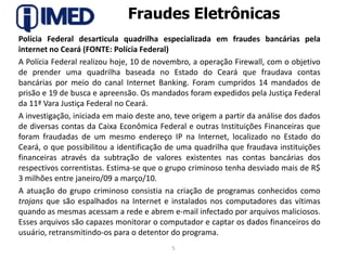 Fraudes EletrônicasPolícia Federal desarticula quadrilha especializada em fraudes bancárias pela internet no Ceará (FONTE: Polícia Federal)A Polícia Federal realizou hoje, 10 de novembro, a operação Firewall, com o objetivo de prender uma quadrilha baseada no Estado do Ceará que fraudava contas bancárias por meio do canal Internet Banking. Foram cumpridos 14 mandados de prisão e 19 de busca e apreensão. Os mandados foram expedidos pela Justiça Federal da 11ª Vara Justiça Federal no Ceará.A investigação, iniciada em maio deste ano, teve origem a partir da análise dos dados de diversas contas da Caixa Econômica Federal e outras Instituições Financeiras que foram fraudadas de um mesmo endereço IP na Internet, localizado no Estado do Ceará, o que possibilitou a identificação de uma quadrilha que fraudava instituições financeiras através da subtração de valores existentes nas contas bancárias dos respectivos correntistas. Estima-se que o grupo criminoso tenha desviado mais de R$ 3 milhões entre janeiro/09 a março/10.A atuação do grupo criminoso consistia na criação de programas conhecidos como trojans que são espalhados na Internet e instalados nos computadores das vítimas quando as mesmas acessam a rede e abrem e-mail infectado por arquivos maliciosos. Esses arquivos são capazes monitorar o computador e captar os dados financeiros do usuário, retransmitindo-os para o detentor do programa.5