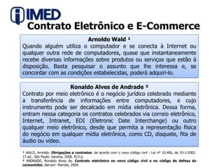 Contrato Eletrônico e E-CommerceArnoldo Wald ¹Quando alguém utiliza o computador e se conecta à Internet ou qualquer outra rede de computadores, quase que instantaneamente recebe diversas informações sobre produtos ou serviços que estão à disposição. Basta pesquisar o assunto que lhe interessa e, se concordar com as condições estabelecidas, poderá adquiri-lo.Ronaldo Alves de Andrade ²Contrato por meio eletrônico é o negócio jurídico celebrado mediante a transferência de informações entre computadores, e cujo instrumento pode ser decalcado em mídia eletrônica. Dessa forma, entram nessa categoria os contratos celebrados via correio eletrônico, Internet, Intranet, EDI (Eletronic Date Interchange) ou outro qualquer meio eletrônico, desde que permita a representação física do negócio em qualquer mídia eletrônica, como CD, disquete, fita de áudio ou vídeo.¹ WALD, Arnoldo. Obrigações e contratos: de acordo com o novo código civil - Lei nº 10.406, de 10-1-2002. 17.ed.. São Paulo: Saraiva, 2006. 813 p. ² ANDRADE, Ronaldo Alves de. Contrato eletrônico no novo código civil e no código de defesa do consumidor. Barueri: Manole, 2004.