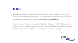 O IDE
● Um IDE (Ambiente de Desenvolvimento Integrado) é uma ferramenta que reúne
características e ferramentas de apoio ao desenvolvimento de software com o objetivo
de agilizar este processo. No fundo, é onde escrevemos o código.
●
● Existem muitos IDE, os mais usados (em Java) são o Eclipse, IntelliJ, NetBeans, Visual
Studio Code, por exemplo. Muitos suportam várias linguagens de programação, sendo
possível utilizar o mesmo IDE para vários projetos, em várias linguagens.
 