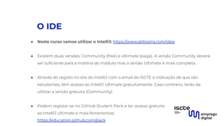 O IDE
● Neste curso vamos utilizar o IntelliJ: https://www.jetbrains.com/idea
● Existem duas versões: Community (free) e Ultimate (paga). A versão Community deverá
ser suﬁciente para a matéria do módulo mas a versão Ultimate é mais completa.
● Através do registo no site do IntelliJ com o email do ISCTE e indicação de que são
estudantes, têm acesso ao IntelliJ Ultimate gratuitamente. Caso contrário, terão de
utilizar a versão gratuita (Community).
● Podem registar-se no GitHub Student Pack e ter acesso gratuito
ao IntelliJ Ultimate e mais ferramentas:
https://education.github.com/pack
 