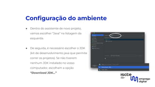 Conﬁguração do ambiente
● Dentro do assistente de novo projeto,
vamos escolher “Java” na listagem da
esquerda.
●
● De seguida, é necessário escolher o JDK
(kit de desenvolvimento java que permite
correr os projetos). Se não tiverem
nenhum JDK instalado no vosso
computador, escolham a opção
“Download JDK...”
 