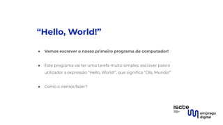 “Hello, World!”
● Vamos escrever o nosso primeiro programa de computador!
●
● Este programa vai ter uma tarefa muito simples: escrever para o
utilizador a expressão “Hello, World!”, que signiﬁca “Olá, Mundo!”
●
● Como o iremos fazer?
 