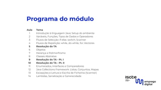 Programa do módulo
Aula Tema
1 Introdução à linguagem Java; Setup do ambiente
2 Variáveis, Funções, Tipos de Dados e Operadores
3 Fluxos de Selecção: if-else, switch; Scanner
4 Fluxos de Repetição: while, do-while, for; Vectores
5 Resolução do TA
6 Objetos
7 Herança e Polimorﬁrsmo
8 Classes Abstratas
9 Resolução do TA - Pt. I
10 Resolução do TA - Pt. II
11 Enumerados, Interfaces e Comparadores
12 Java Collections Framework: Listas, Conjuntos, Mapas
13 Excepções e Leitura e Escrita de Ficheiros (Scanner)
14 Lambdas, Serialização e Generecidade
 