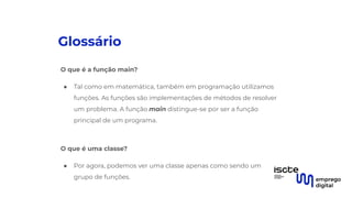 Glossário
O que é a função main?
● Tal como em matemática, também em programação utilizamos
funções. As funções são implementações de métodos de resolver
um problema. A função main distingue-se por ser a função
principal de um programa.
●
O que é uma classe?
● Por agora, podemos ver uma classe apenas como sendo um
grupo de funções.
 