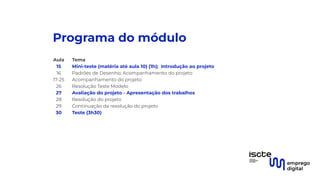 Programa do módulo
Aula Tema
15 Mini-teste (matéria até aula 10) (1h); Introdução ao projeto
16 Padrões de Desenho; Acompanhamento do projeto
17-25 Acompanhamento do projeto
26 Resolução Teste Modelo
27 Avaliação do projeto - Apresentação dos trabalhos
28 Resolução do projeto
29 Continuação da resolução do projeto
30 Teste (3h30)
 