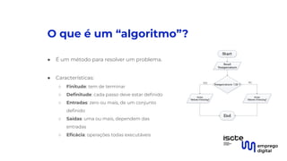 O que é um “algoritmo”?
● É um método para resolver um problema.
●
● Características:
○ Finitude: tem de terminar
○ Deﬁnitude: cada passo deve estar deﬁnido
○ Entradas: zero ou mais, de um conjunto
deﬁnido
○ Saídas: uma ou mais, dependem das
entradas
○ Eﬁcácia: operações todas executáveis
 