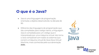 O que é o Java?
● Java é uma linguagem de programação
orientada a objetos desenvolvida na década de
90.
●
● Diferente das linguagens de programação que
são compiladas para código nativo, a linguagem
Java é compilada para um código que é
interpretado por uma máquina virtual. Isto torna
o Java compatível com todos os sistemas que
correm a máquina virtual do Java (Java Virtual
Machine, mais conhecida pela sua abreviação
JVM).
 