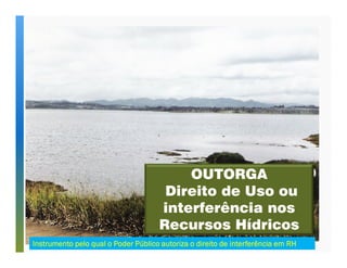 OUTORGA 
Direito de Uso ou 
interferência nos 
Recursos Hídricos 
Instrumento pelo qual o Poder Público autoriza o direito de IIInnnssstttrrruuummmeeennntttooo pppeeelllooo qqquuuaaalll ooo PPPooodddeeerrr PPPúúúbbbllliiicccooo aaauuutttooorrriiizzzaaa ooo dddiiirrreeeiiitttooo dddeee iiiinnnntttteeeerrrrffffeeeerrrrêêêênnnncccciiiiaaaa eeeemmmm RRRRHHHH 
 