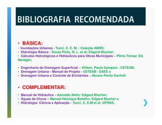 • BÁSICA: 
• Inundações Urbanas - Tucci, C. E. M. : Coleção ABRH; 
• Hidrologia Básica - Souza Pinto, N. L. et al: Edgard Blucher; 
• Cálculos Hidrológicos e Hidráulicos para Obras Municipais – Plínio Tomaz: Ed. 
Navegar; 
• Engenharia de Drenagem Superficial – Wilken, Paulo Sampaio : CETESB; 
• Drenagem Urbana - Manual de Projeto - CETESB / DAEE e 
• Drenagem Urbana e Controle de Enchentes – Aluísio Pardo Canholi 
• COMPLEMENTAR: 
• Manual de Hidráulica – Azevedo Netto: Edgard Blucher; 
• Águas de Chuva – Manoel Henrique Botelho: Edgard Blucher e 
• Hidrologia: Ciência e Aplicação - Tucci, C. E.M et al: UFRGS. 
 