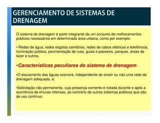 O sistema de drenagem é parte integrante de um conjunto de melhoramentos 
públicos necessários em determinada área urbana, como por exemplo: 
• Redes de água, redes esgotos sanitários, redes de cabos elétricos e telefônicos, 
iluminação pública, pavimentação de ruas, guias e passeios, parques, áreas de 
lazer e outros. 
•Características peculiares do sistema de drenagem: 
•O escoamento das águas ocorrerá, independente de existir ou não uma rede de 
drenagem adequada, e; 
•Solicitação não permanente, cuja presença somente é notada durante e após a 
ocorrência de chuvas intensas, ao contrário de outros sistemas públicos que são 
de uso contínuo. 
 