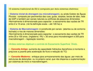 •O sistema tradicional de DU é composto por dois sistemas distintos: 
• Sistema inicial de drenagem (ou microdrenagem), ou ainda Coletor de Águas 
Pluviais : composto por pavimentos das ruas, guias, sarjetas, bocas de lobo, rede 
de GAP e também por canais naturais ou artificiais de pequenas dimensões 
•Normalmente é dimensionado para capacitar o escoamento das vazões de TR 
entre 2 e 10 anos (nã há definição exata – até 120 ha) e 
• Sistema de Macrodrenagem: é constituído por canais (abertos ou de contorno 
fechado) e rios de maiores dimensões: 
•Normalmente é dimensionado para capacitar o escoamento das vazões de TR 
entre 25 e 100 anos. (Inglaterra / RU = 30 anos para microdrenagem e 200 para 
macrodrenagem – legislação recente). 
•Ambos sistemas objetivam o controle do Escoamento Superficial Direto. 
• - Conceito Antigo: aumento da capacidade hidráulica (benefícios à montante e 
prejuízos a jusante pela aceleração do fluxo e redução do TC) 
• - Conceito Moderno: enfoque para armazenamento das águas por meio de 
estruturas de detenções ou no próprio canal, que não dispensa a suplementação 
por sistemas de micro e macrodrenagem. 
 