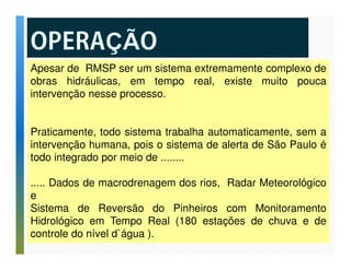 Apesar de RMSP ser um sistema extremamente complexo de 
obras hidráulicas, em tempo real, existe muito pouca 
intervenção nesse processo. 
Praticamente, todo sistema trabalha automaticamente, sem a 
intervenção humana, pois o sistema de alerta de São Paulo é 
todo integrado por meio de ........ 
..... Dados de macrodrenagem dos rios, Radar Meteorológico 
e 
Sistema de Reversão do Pinheiros com Monitoramento 
Hidrológico em Tempo Real (180 estações de chuva e de 
controle do nível d`água ). 
 