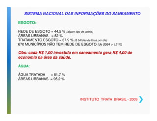 SISTEMA NACIONAL DAS INFORMAÇÕES DO SANEAMENTO 
ESGOTO: 
REDE DE ESGOTO = 44,5 % (algum tipo de coleta) 
ÁREAS URBANAS = 52 % 
TRATAMENTO ESGOTO = 37,9 % (6 bilhões de litros por dia) 
670 MUNICÍPIOS NÃO TEM REDE DE ESGOTO (de 5564  12 %) 
Obs: cada R$ 1,00 investido em saneamento gera R$ 4,00 de 
economia na área da saúde. 
ÁGUA: 
ÁGUA TRATADA = 81,7 % 
ÁREAS URBANAS = 95,2 % 
INSTITUTO TRATA BRASIL - 2009 
 