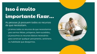 Isso é muito
importante fixar…
As pessoas já possuem todos os recursos
de que necessitam.
• Já temos todos os recursos de que necessitamos
para sermos felizes, prósperos, bem-sucedidos,.
• Já possuímos os recursos básicos necessários
para construer qualquer pensamento, sentiment,
ou habilidade que desejarmos.
 