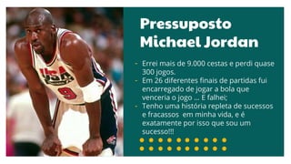 Pressuposto
Michael Jordan
- Errei mais de 9.000 cestas e perdi quase
300 jogos.
- Em 26 diferentes finais de partidas fui
encarregado de jogar a bola que
venceria o jogo ... E falhei;
- Tenho uma história repleta de sucessos
e fracassos em minha vida, e é
exatamente por isso que sou um
sucesso!!!
 