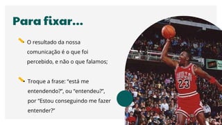 Para fixar…
• O resultado da nossa
comunicação é o que foi
percebido, e não o que falamos;
• Troque a frase: “está me
entendendo?”, ou “entendeu?”,
por “Estou conseguindo me fazer
entender?”
 
