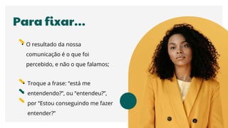 Para fixar…
• O resultado da nossa
comunicação é o que foi
percebido, e não o que falamos;
• Troque a frase: “está me
entendendo?”, ou “entendeu?”,
por “Estou conseguindo me fazer
entender?”
 